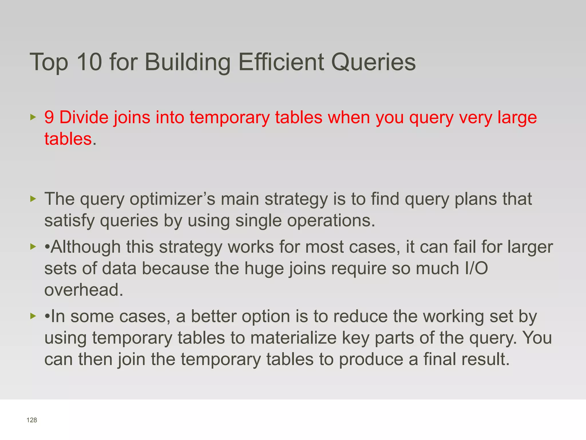 128
Top 10 for Building Efficient Queries
‣ 9 Divide joins into temporary tables when you query very large
tables.
‣ The query optimizer’s main strategy is to find query plans that
satisfy queries by using single operations.
‣ •Although this strategy works for most cases, it can fail for larger
sets of data because the huge joins require so much I/O
overhead.
‣ •In some cases, a better option is to reduce the working set by
using temporary tables to materialize key parts of the query. You
can then join the temporary tables to produce a final result.
 