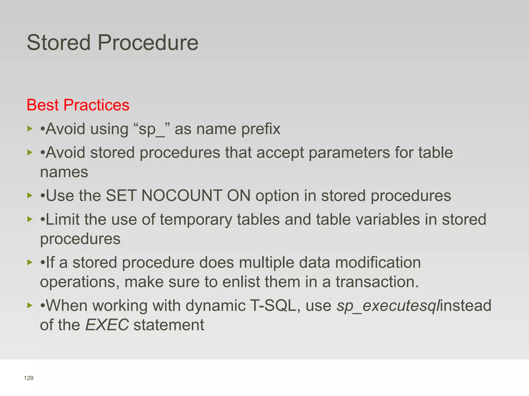 129
Stored Procedure
Best Practices
‣ •Avoid using “sp_” as name prefix
‣ •Avoid stored procedures that accept parameters for table
names
‣ •Use the SET NOCOUNT ON option in stored procedures
‣ •Limit the use of temporary tables and table variables in stored
procedures
‣ •If a stored procedure does multiple data modification
operations, make sure to enlist them in a transaction.
‣ •When working with dynamic T-SQL, use sp_executesqlinstead
of the EXEC statement
 