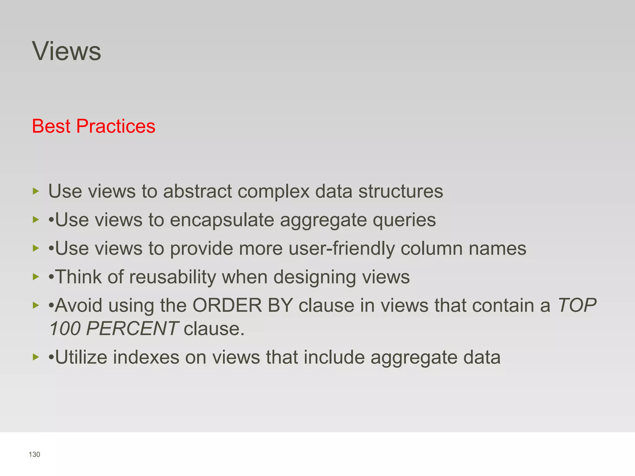 130
Views
Best Practices
‣ Use views to abstract complex data structures
‣ •Use views to encapsulate aggregate queries
‣ •Use views to provide more user-friendly column names
‣ •Think of reusability when designing views
‣ •Avoid using the ORDER BY clause in views that contain a TOP
100 PERCENT clause.
‣ •Utilize indexes on views that include aggregate data
 