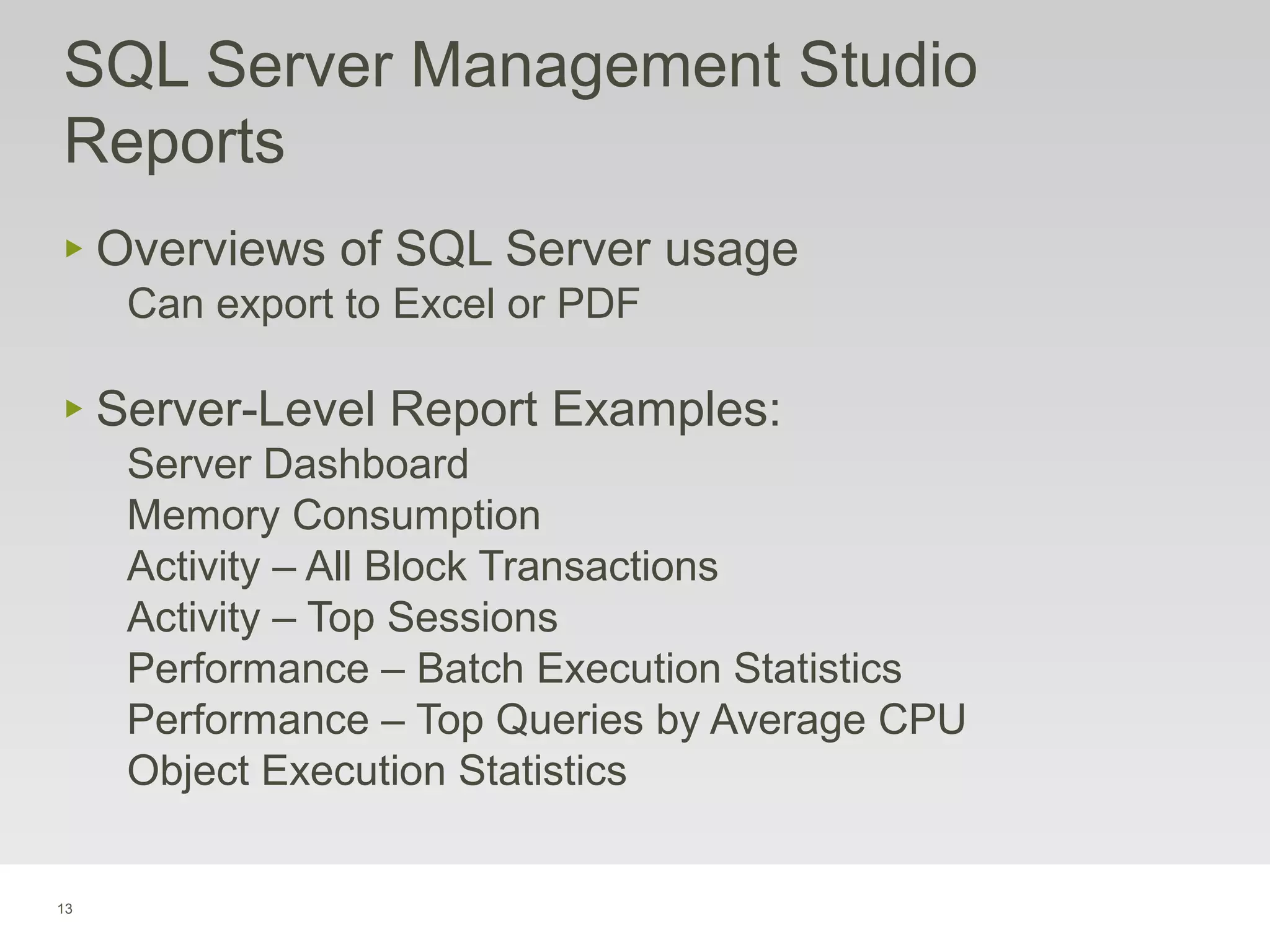 13
‣ Overviews of SQL Server usage
Can export to Excel or PDF
‣ Server-Level Report Examples:
Server Dashboard
Memory Consumption
Activity – All Block Transactions
Activity – Top Sessions
Performance – Batch Execution Statistics
Performance – Top Queries by Average CPU
Object Execution Statistics
SQL Server Management Studio
Reports
 