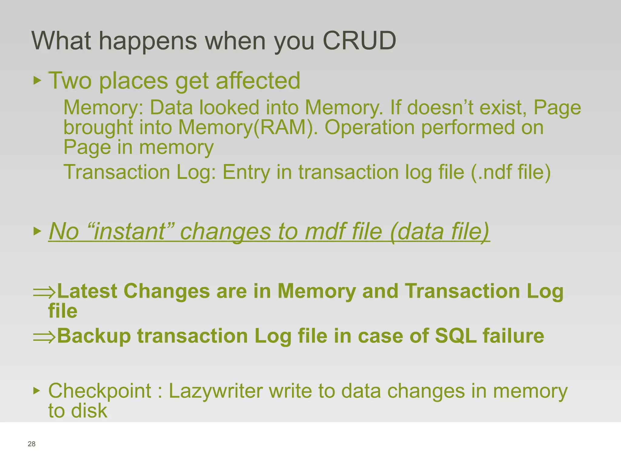 28
What happens when you CRUD
‣ Two places get affected
Memory: Data looked into Memory. If doesn’t exist, Page
brought into Memory(RAM). Operation performed on
Page in memory
Transaction Log: Entry in transaction log file (.ndf file)
‣ No “instant” changes to mdf file (data file)
⇒Latest Changes are in Memory and Transaction Log
file
⇒Backup transaction Log file in case of SQL failure
‣ Checkpoint : Lazywriter write to data changes in memory
to disk
 