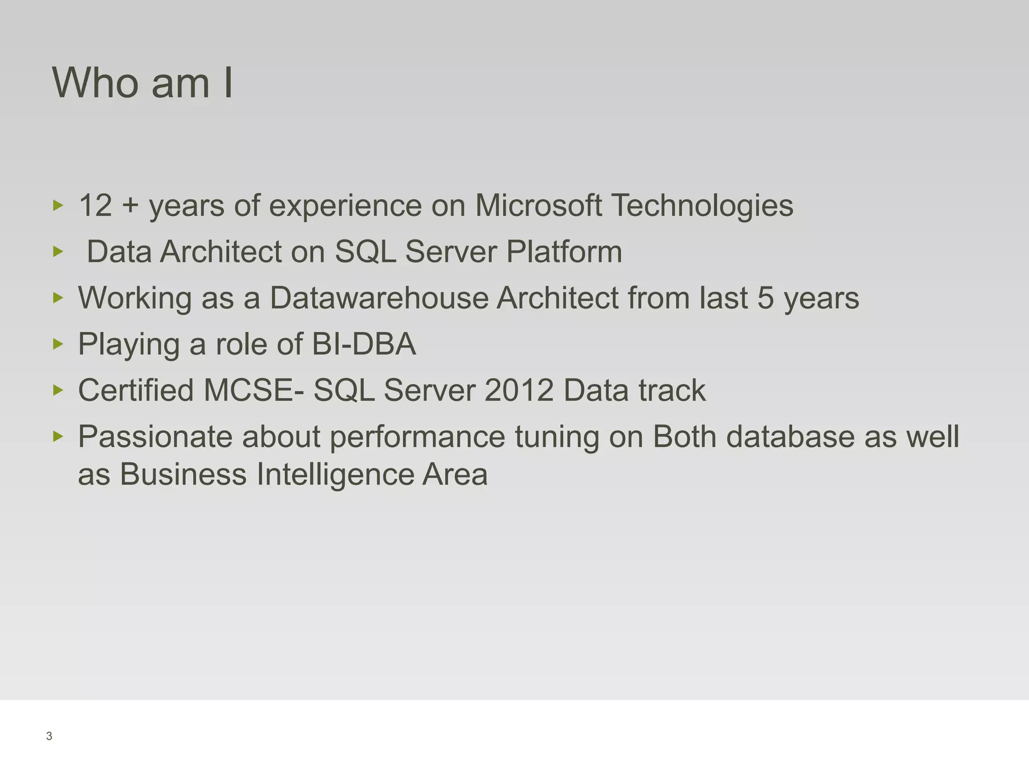 3
Who am I
‣ 12 + years of experience on Microsoft Technologies
‣ Data Architect on SQL Server Platform
‣ Working as a Datawarehouse Architect from last 5 years
‣ Playing a role of BI-DBA
‣ Certified MCSE- SQL Server 2012 Data track
‣ Passionate about performance tuning on Both database as well
as Business Intelligence Area
 