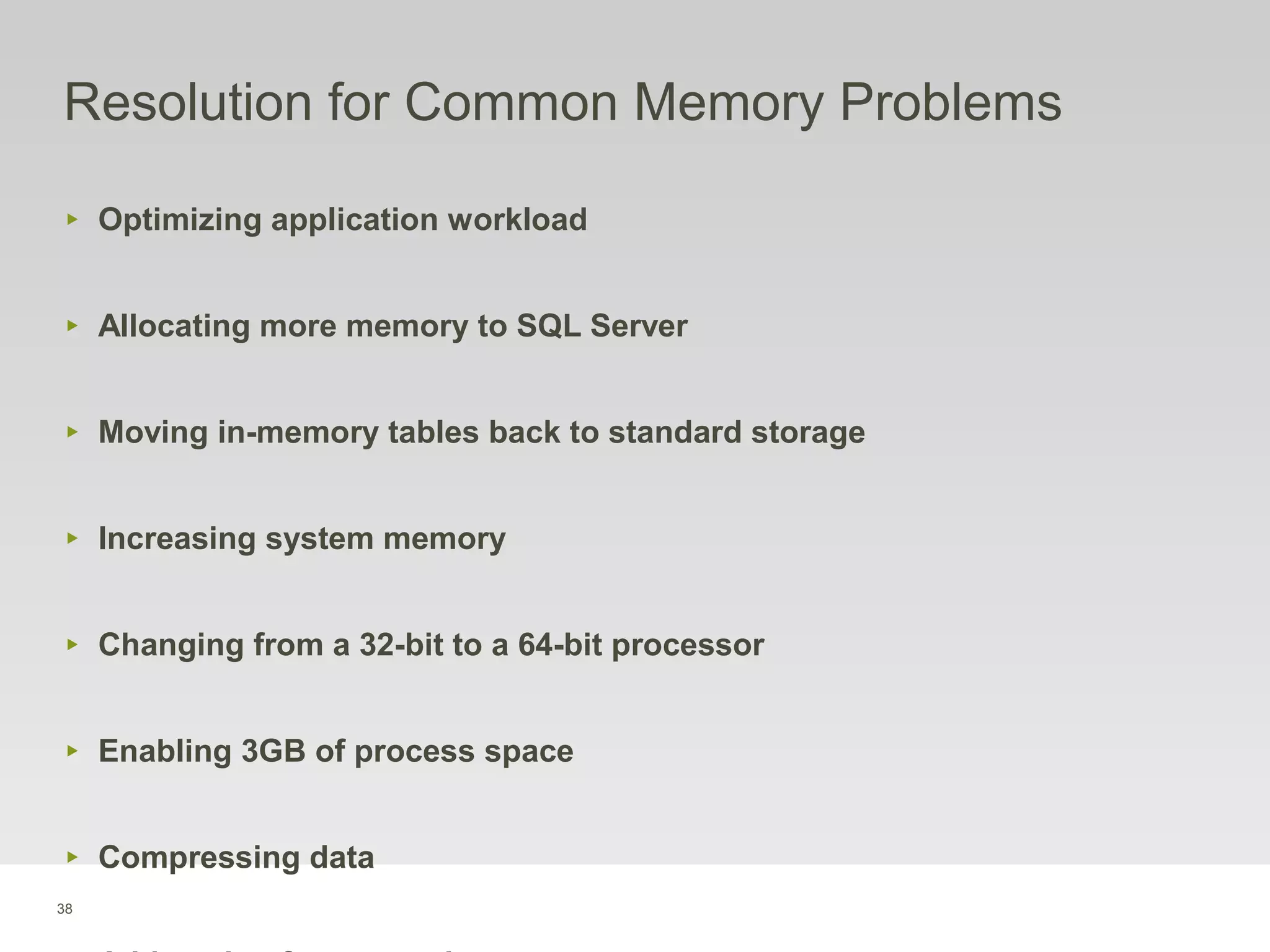 38
Resolution for Common Memory Problems
‣ Optimizing application workload
‣ Allocating more memory to SQL Server
‣ Moving in-memory tables back to standard storage
‣ Increasing system memory
‣ Changing from a 32-bit to a 64-bit processor
‣ Enabling 3GB of process space
‣ Compressing data
 
