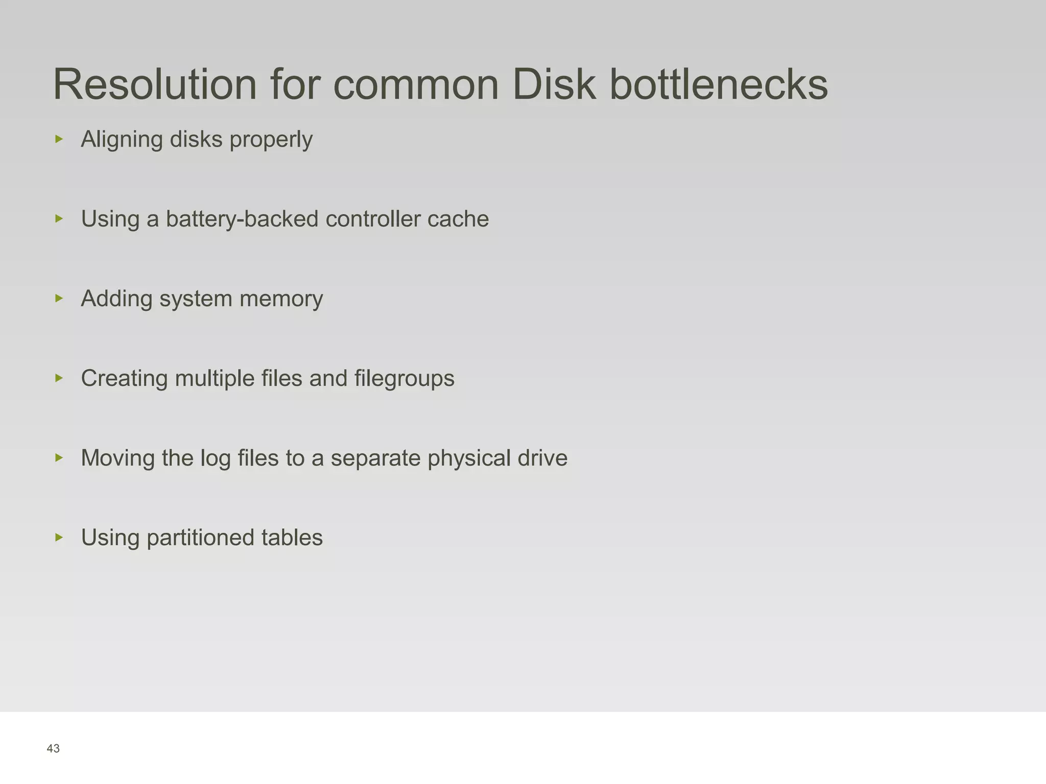43
Resolution for common Disk bottlenecks
‣ Aligning disks properly
‣ Using a battery-backed controller cache
‣ Adding system memory
‣ Creating multiple files and filegroups
‣ Moving the log files to a separate physical drive
‣ Using partitioned tables
 