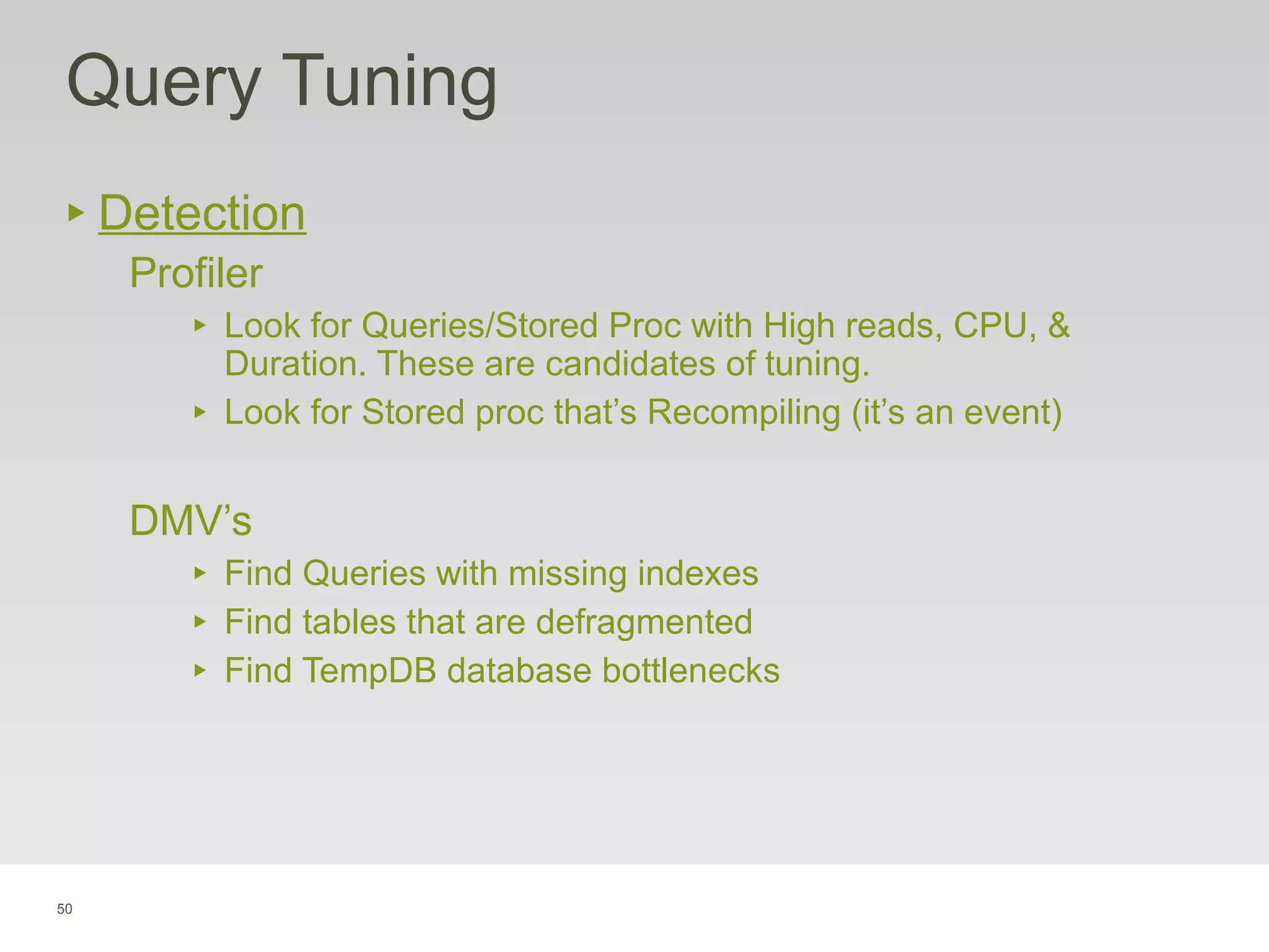 50
Query Tuning
‣ Detection
Profiler
‣ Look for Queries/Stored Proc with High reads, CPU, &
Duration. These are candidates of tuning.
‣ Look for Stored proc that’s Recompiling (it’s an event)
DMV’s
‣ Find Queries with missing indexes
‣ Find tables that are defragmented
‣ Find TempDB database bottlenecks
 
