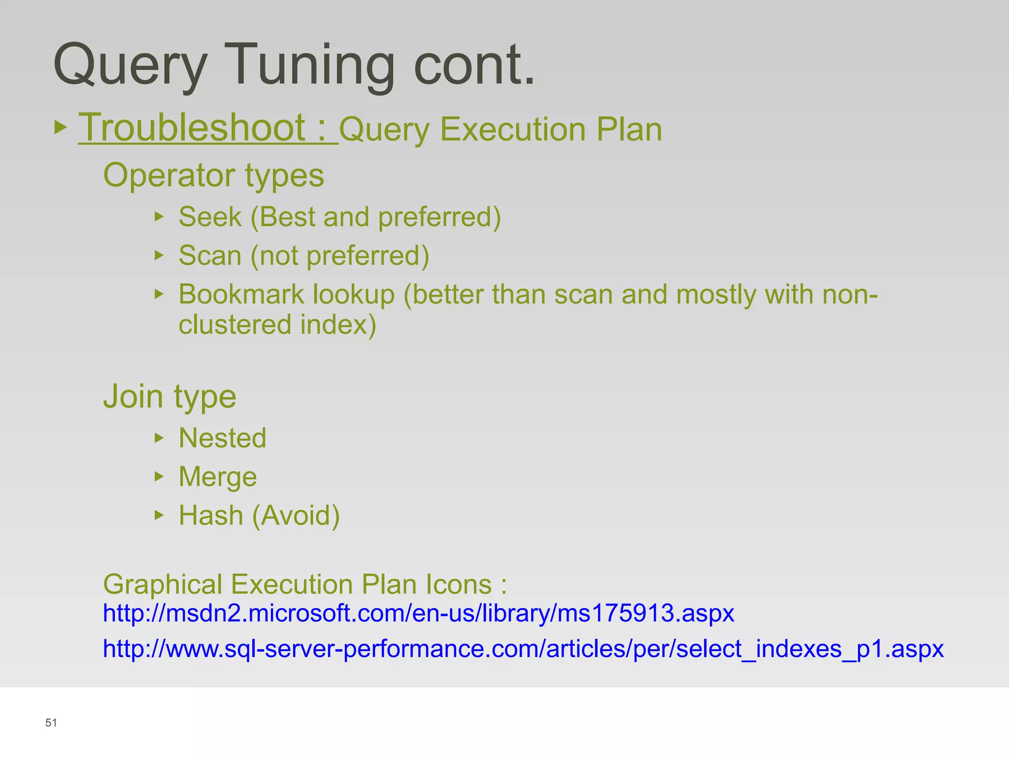 51
Query Tuning cont.
‣ Troubleshoot : Query Execution Plan
Operator types
‣ Seek (Best and preferred)
‣ Scan (not preferred)
‣ Bookmark lookup (better than scan and mostly with non-
clustered index)
Join type
‣ Nested
‣ Merge
‣ Hash (Avoid)
Graphical Execution Plan Icons :
http://msdn2.microsoft.com/en-us/library/ms175913.aspx
http://www.sql-server-performance.com/articles/per/select_indexes_p1.aspx
 