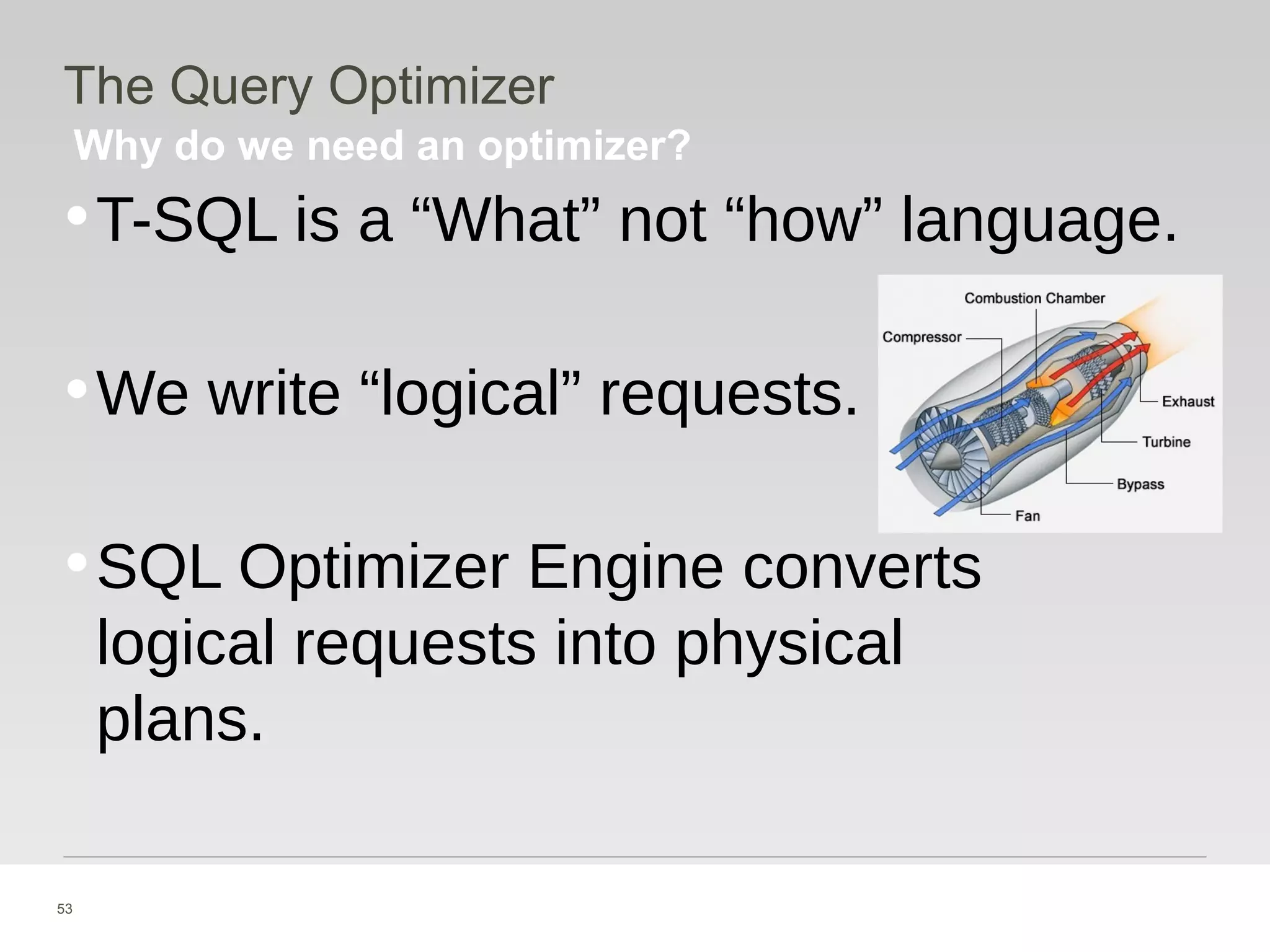 53
Why do we need an optimizer?
The Query Optimizer
•T-SQL is a “What” not “how” language.
•We write “logical” requests.
•SQL Optimizer Engine converts
logical requests into physical
plans.
 
