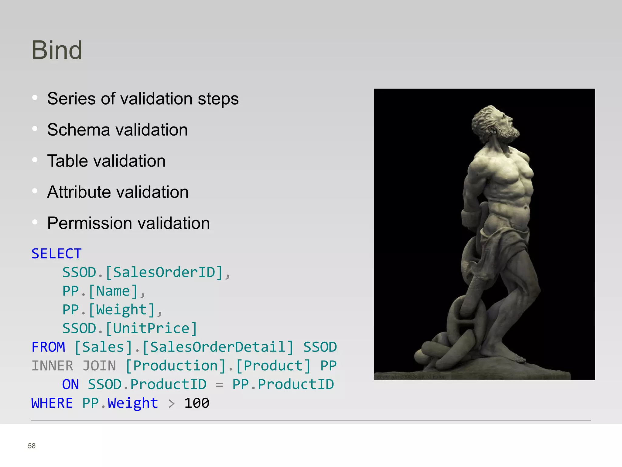 58
Bind
• Series of validation steps
• Schema validation
• Table validation
• Attribute validation
• Permission validation
SELECT
SSOD.[SalesOrderID],
PP.[Name],
PP.[Weight],
SSOD.[UnitPrice]
FROM [Sales].[SalesOrderDetail] SSOD
INNER JOIN [Production].[Product] PP
ON SSOD.ProductID = PP.ProductID
WHERE PP.Weight > 100
 