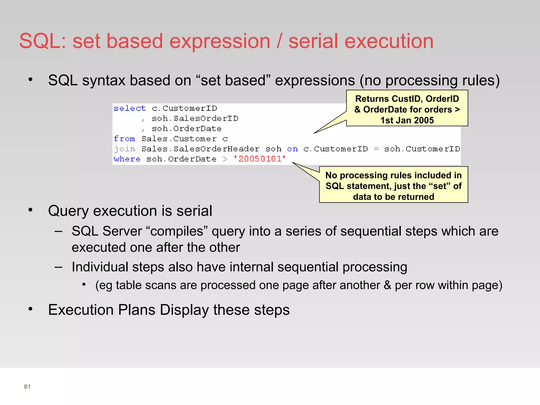 61
SQL: set based expression / serial execution
• SQL syntax based on “set based” expressions (no processing rules)
• Query execution is serial
– SQL Server “compiles” query into a series of sequential steps which are
executed one after the other
– Individual steps also have internal sequential processing
• (eg table scans are processed one page after another & per row within page)
Returns CustID, OrderID
& OrderDate for orders >
1st Jan 2005
No processing rules included in
SQL statement, just the “set” of
data to be returned
• Execution Plans Display these steps
 