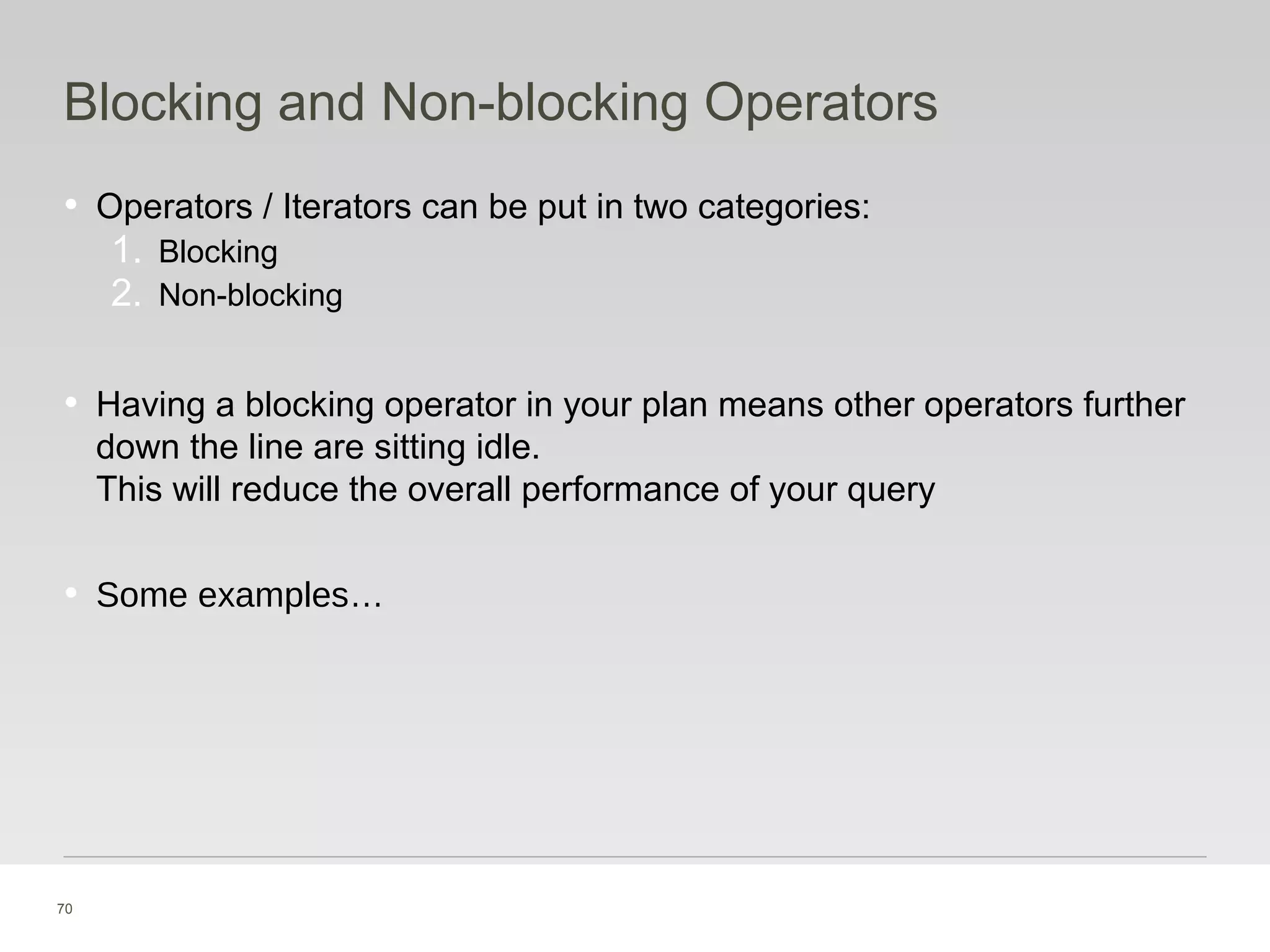 70
Blocking and Non-blocking Operators
• Operators / Iterators can be put in two categories:
1. Blocking
2. Non-blocking
• Having a blocking operator in your plan means other operators further
down the line are sitting idle.
This will reduce the overall performance of your query
• Some examples…
 