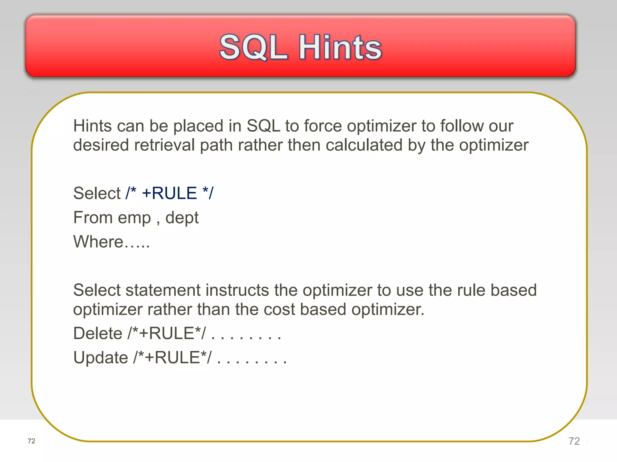72
Hints can be placed in SQL to force optimizer to follow our
desired retrieval path rather then calculated by the optimizer
Select /* +RULE */
From emp , dept
Where…..
Select statement instructs the optimizer to use the rule based
optimizer rather than the cost based optimizer.
Delete /*+RULE*/ . . . . . . . .
Update /*+RULE*/ . . . . . . . .
72
 
