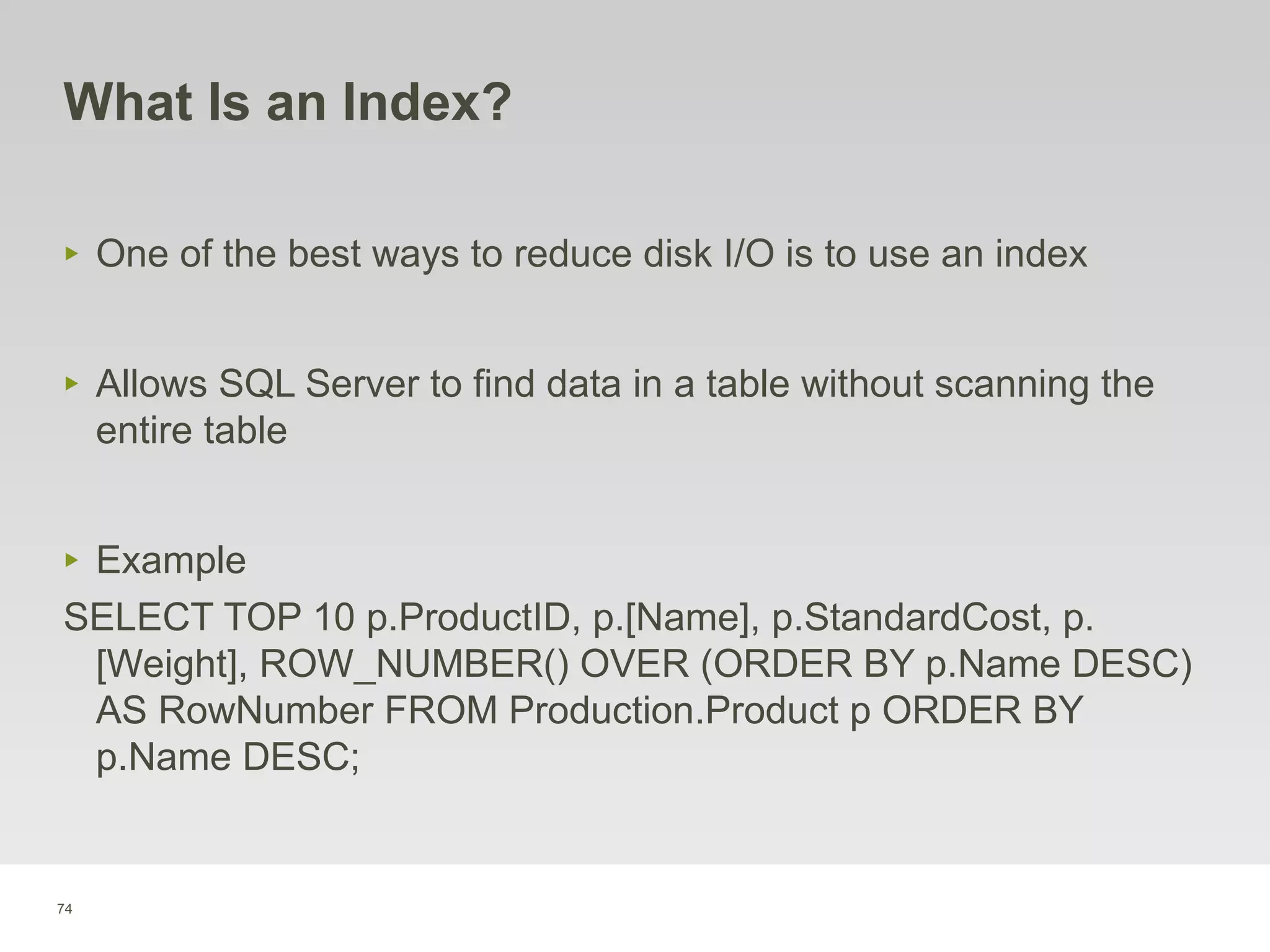 74
What Is an Index?
‣ One of the best ways to reduce disk I/O is to use an index
‣ Allows SQL Server to find data in a table without scanning the
entire table
‣ Example
SELECT TOP 10 p.ProductID, p.[Name], p.StandardCost, p.
[Weight], ROW_NUMBER() OVER (ORDER BY p.Name DESC)
AS RowNumber FROM Production.Product p ORDER BY
p.Name DESC;
 