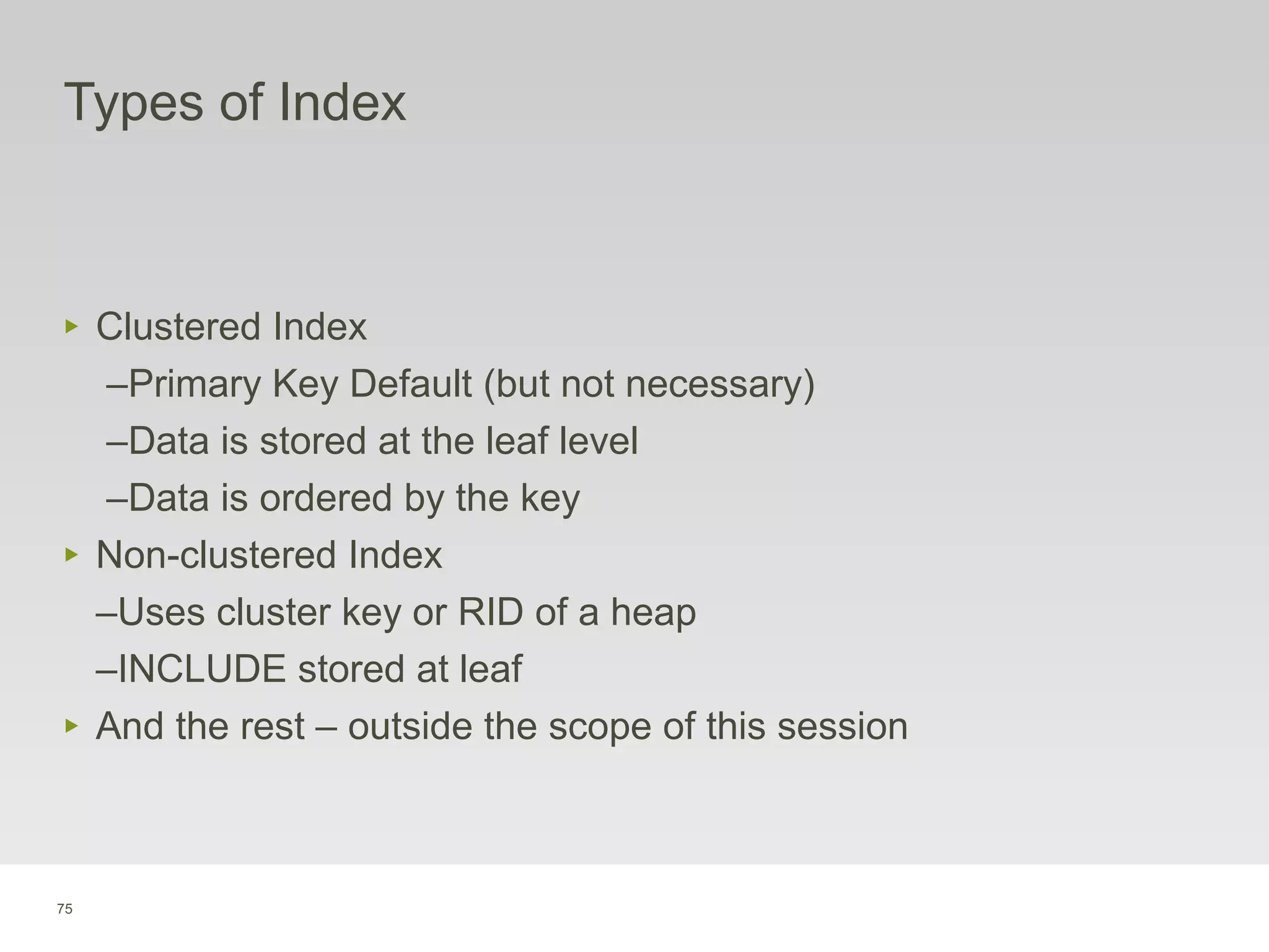 75
Types of Index
‣ Clustered Index
–Primary Key Default (but not necessary)
–Data is stored at the leaf level
–Data is ordered by the key
‣ Non-clustered Index
–Uses cluster key or RID of a heap
–INCLUDE stored at leaf
‣ And the rest – outside the scope of this session
 