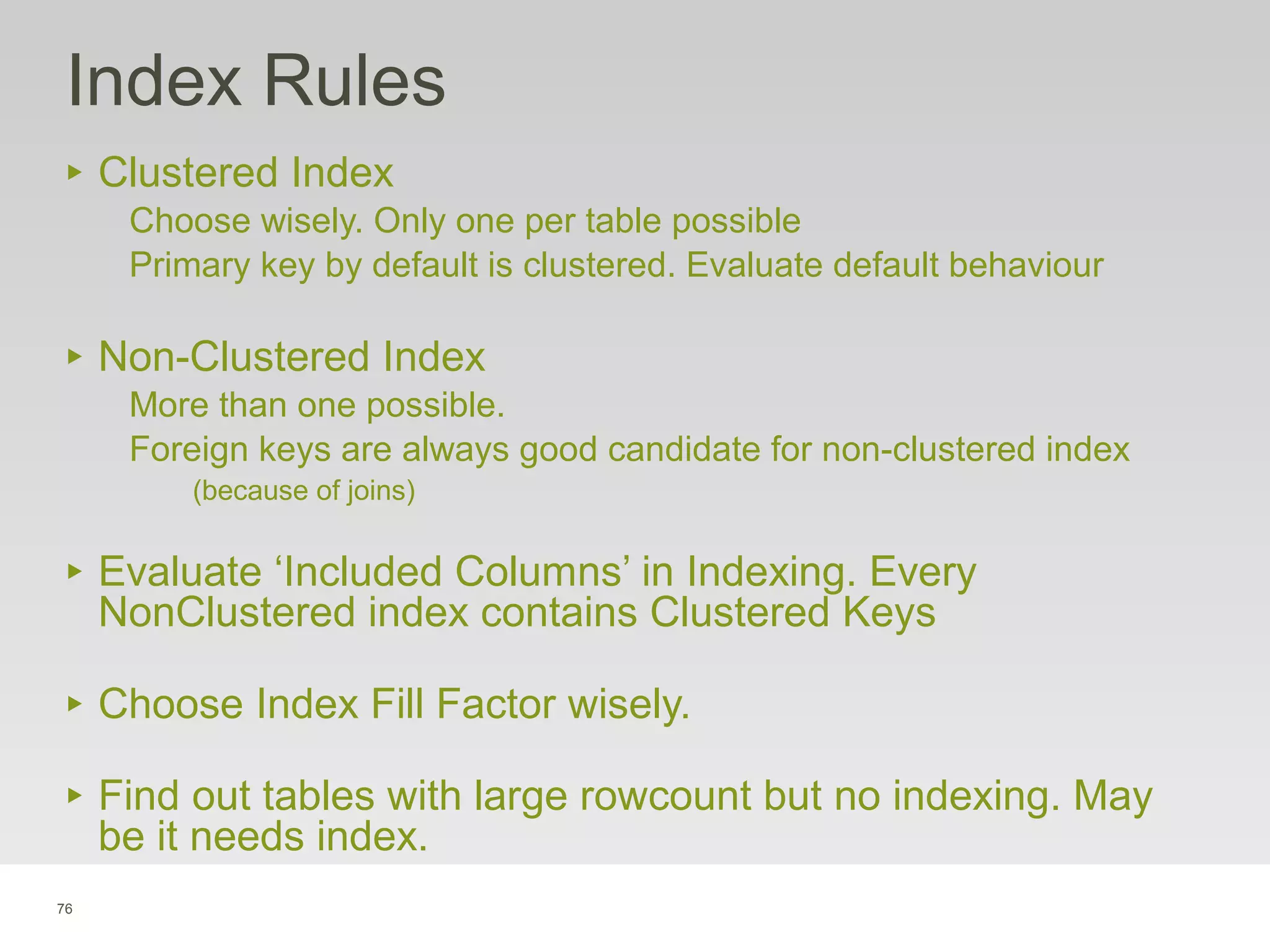 76
Index Rules
‣ Clustered Index
Choose wisely. Only one per table possible
Primary key by default is clustered. Evaluate default behaviour
‣ Non-Clustered Index
More than one possible.
Foreign keys are always good candidate for non-clustered index
(because of joins)
‣ Evaluate ‘Included Columns’ in Indexing. Every
NonClustered index contains Clustered Keys
‣ Choose Index Fill Factor wisely.
‣ Find out tables with large rowcount but no indexing. May
be it needs index.
 