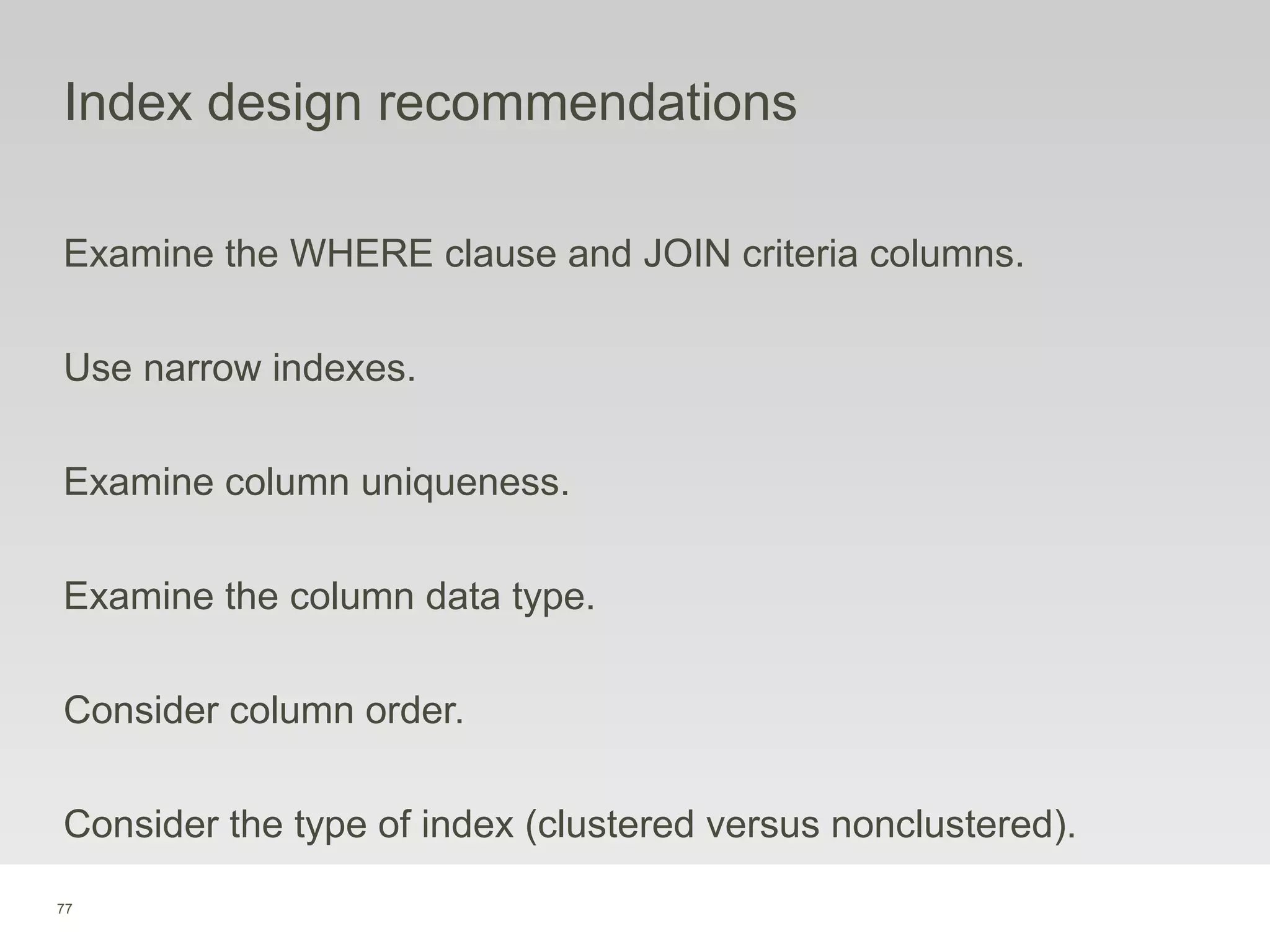 77
Index design recommendations
Examine the WHERE clause and JOIN criteria columns.
Use narrow indexes.
Examine column uniqueness.
Examine the column data type.
Consider column order.
Consider the type of index (clustered versus nonclustered).
 