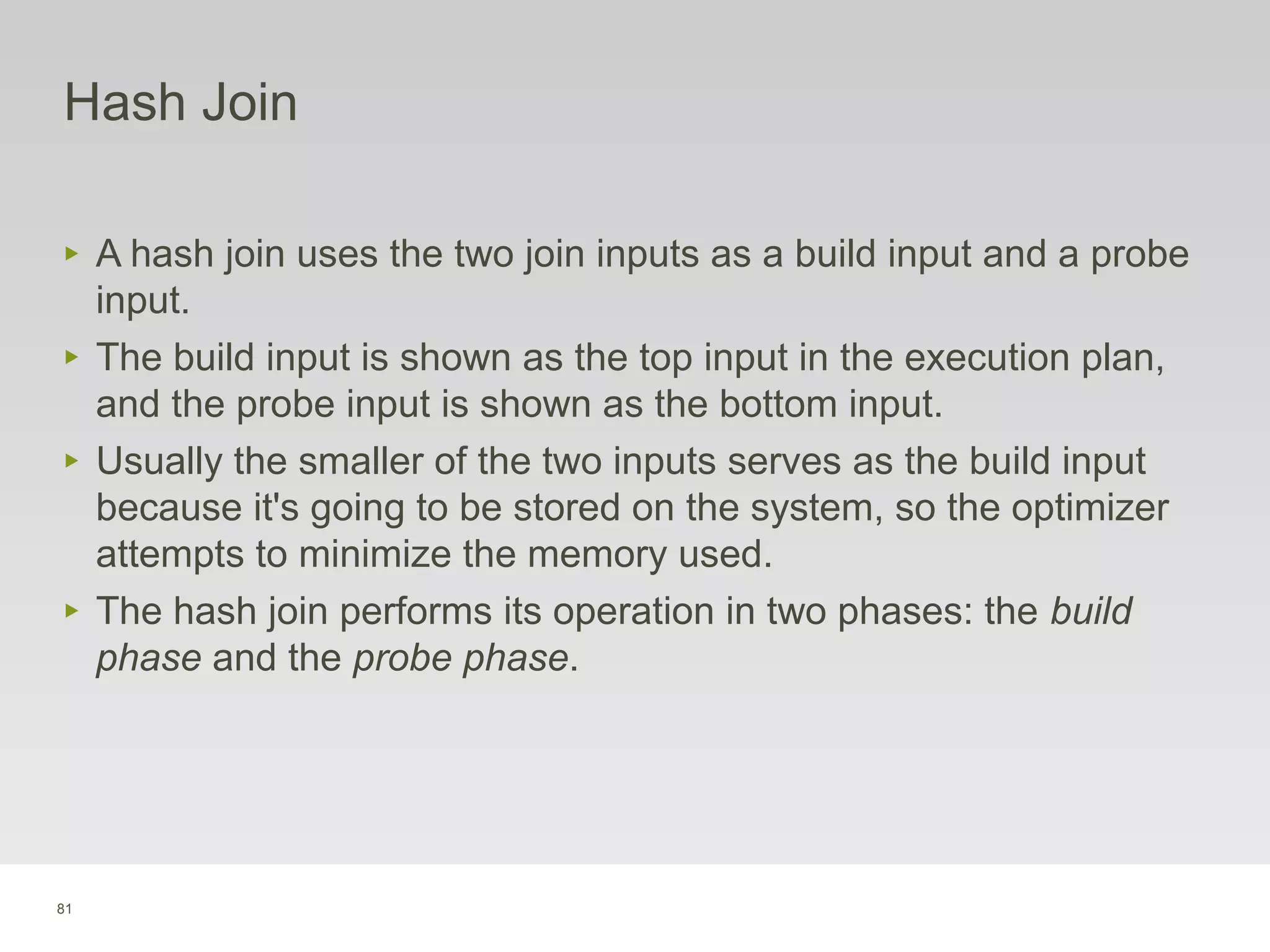 81
Hash Join
‣ A hash join uses the two join inputs as a build input and a probe
input.
‣ The build input is shown as the top input in the execution plan,
and the probe input is shown as the bottom input.
‣ Usually the smaller of the two inputs serves as the build input
because it's going to be stored on the system, so the optimizer
attempts to minimize the memory used.
‣ The hash join performs its operation in two phases: the build
phase and the probe phase.
 