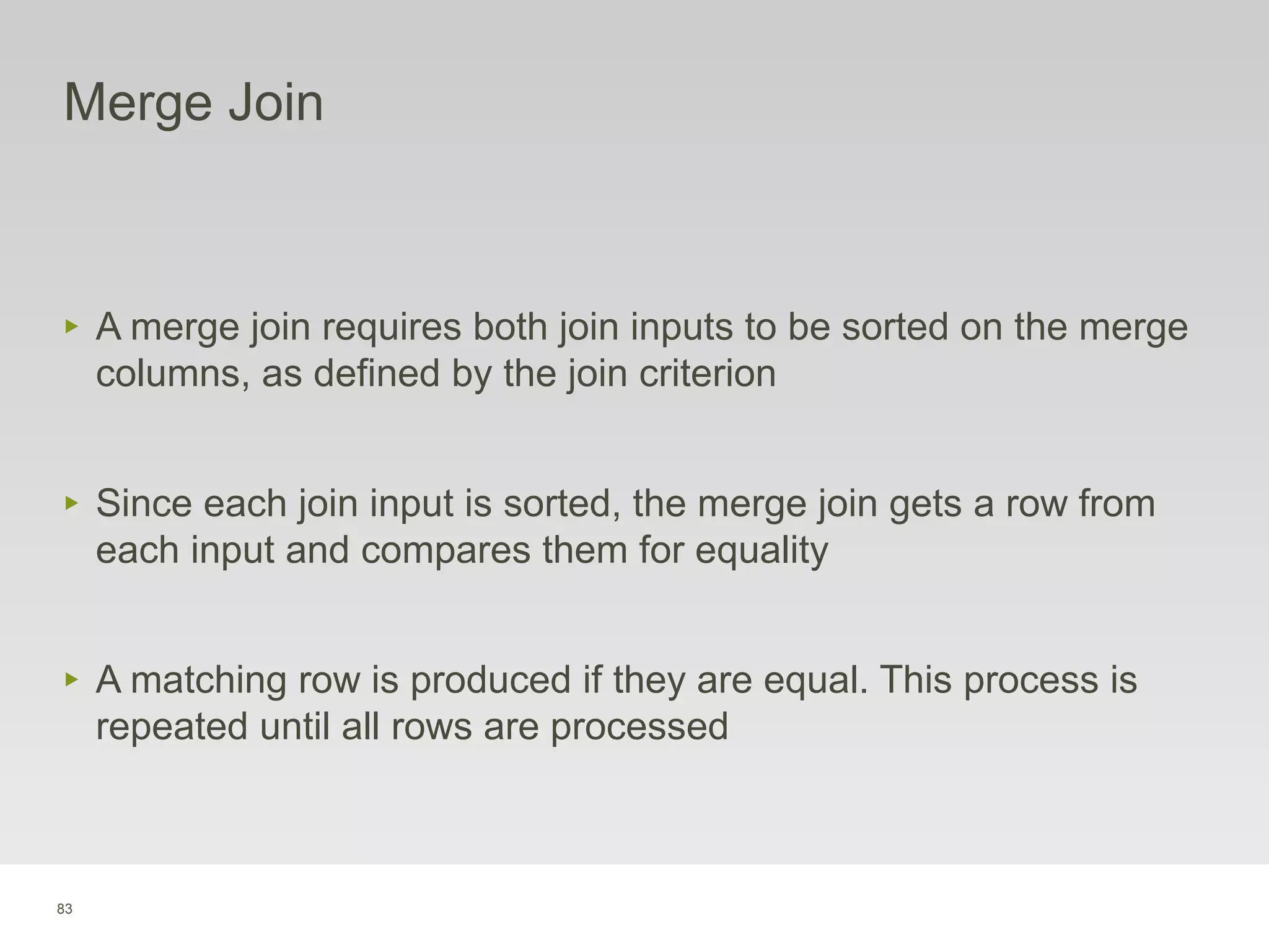 83
Merge Join
‣ A merge join requires both join inputs to be sorted on the merge
columns, as defined by the join criterion
‣ Since each join input is sorted, the merge join gets a row from
each input and compares them for equality
‣ A matching row is produced if they are equal. This process is
repeated until all rows are processed
 