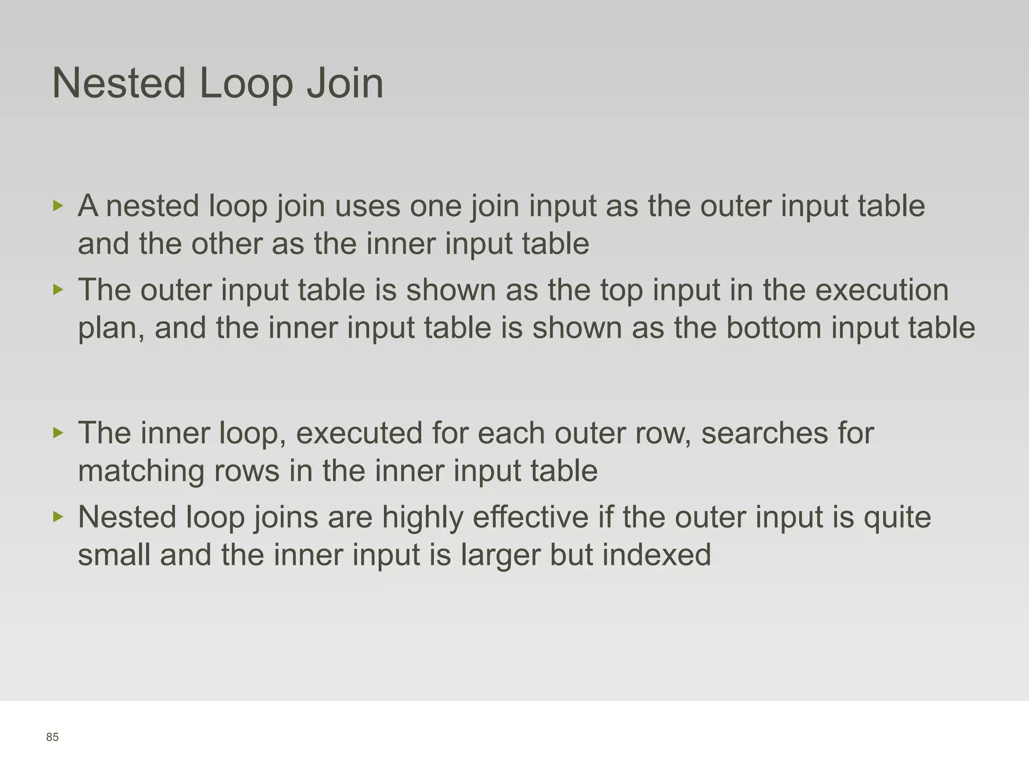 85
Nested Loop Join
‣ A nested loop join uses one join input as the outer input table
and the other as the inner input table
‣ The outer input table is shown as the top input in the execution
plan, and the inner input table is shown as the bottom input table
‣ The inner loop, executed for each outer row, searches for
matching rows in the inner input table
‣ Nested loop joins are highly effective if the outer input is quite
small and the inner input is larger but indexed
 