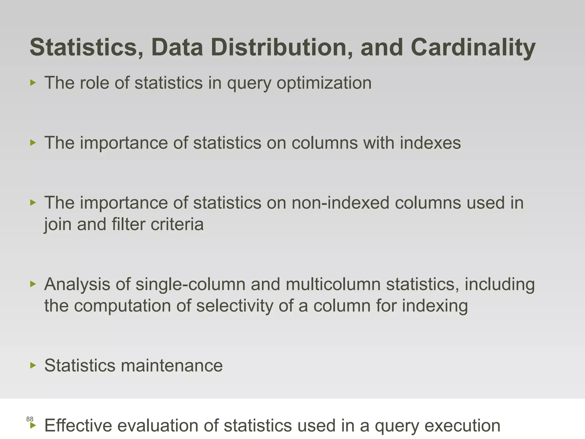 88
Statistics, Data Distribution, and Cardinality
‣ The role of statistics in query optimization
‣ The importance of statistics on columns with indexes
‣ The importance of statistics on non-indexed columns used in
join and filter criteria
‣ Analysis of single-column and multicolumn statistics, including
the computation of selectivity of a column for indexing
‣ Statistics maintenance
‣ Effective evaluation of statistics used in a query execution
 