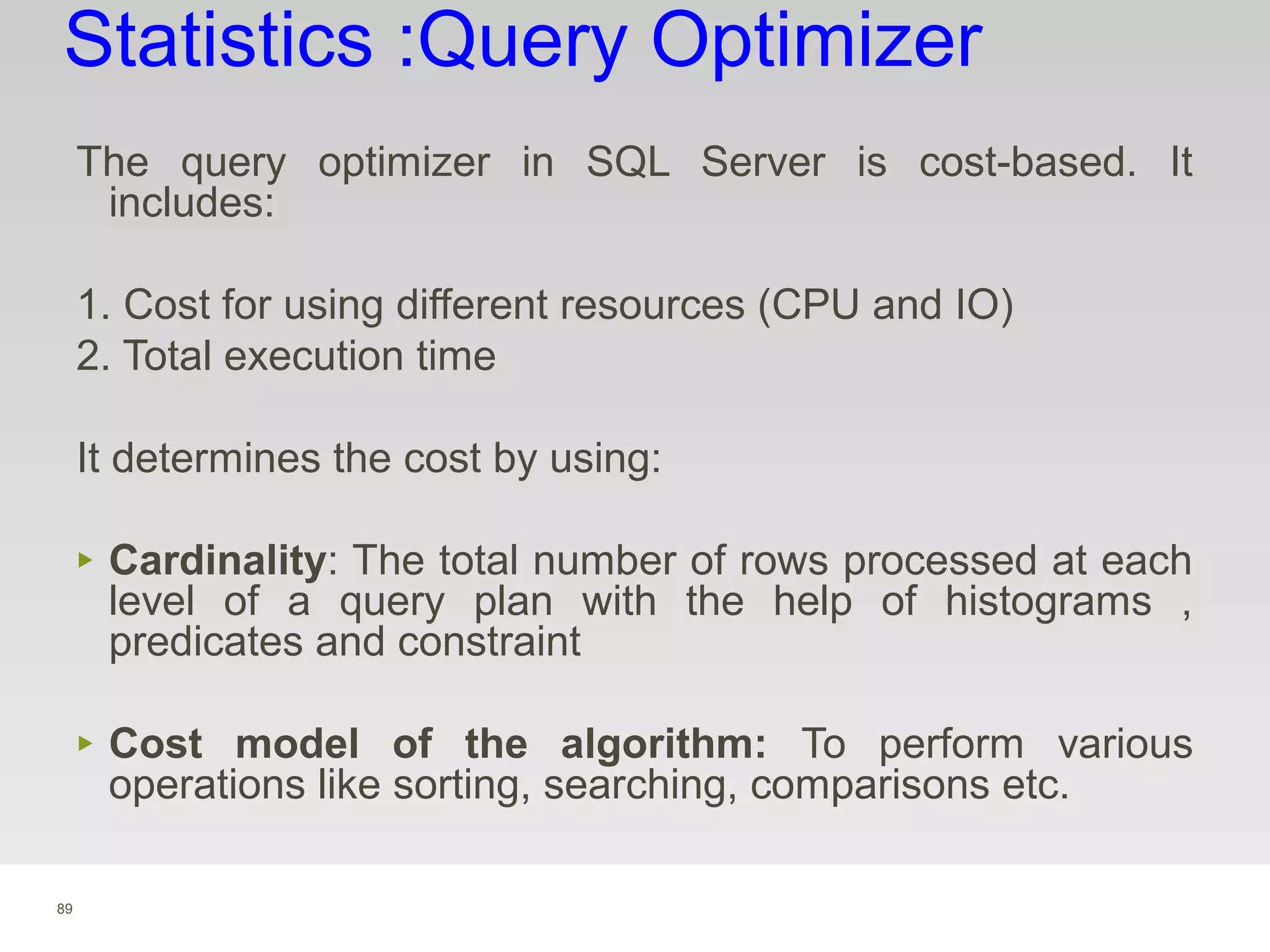 89
Statistics :Query Optimizer
The query optimizer in SQL Server is cost-based. It
includes:
1. Cost for using different resources (CPU and IO)
2. Total execution time
It determines the cost by using:
‣ Cardinality: The total number of rows processed at each
level of a query plan with the help of histograms ,
predicates and constraint
‣ Cost model of the algorithm: To perform various
operations like sorting, searching, comparisons etc.
 