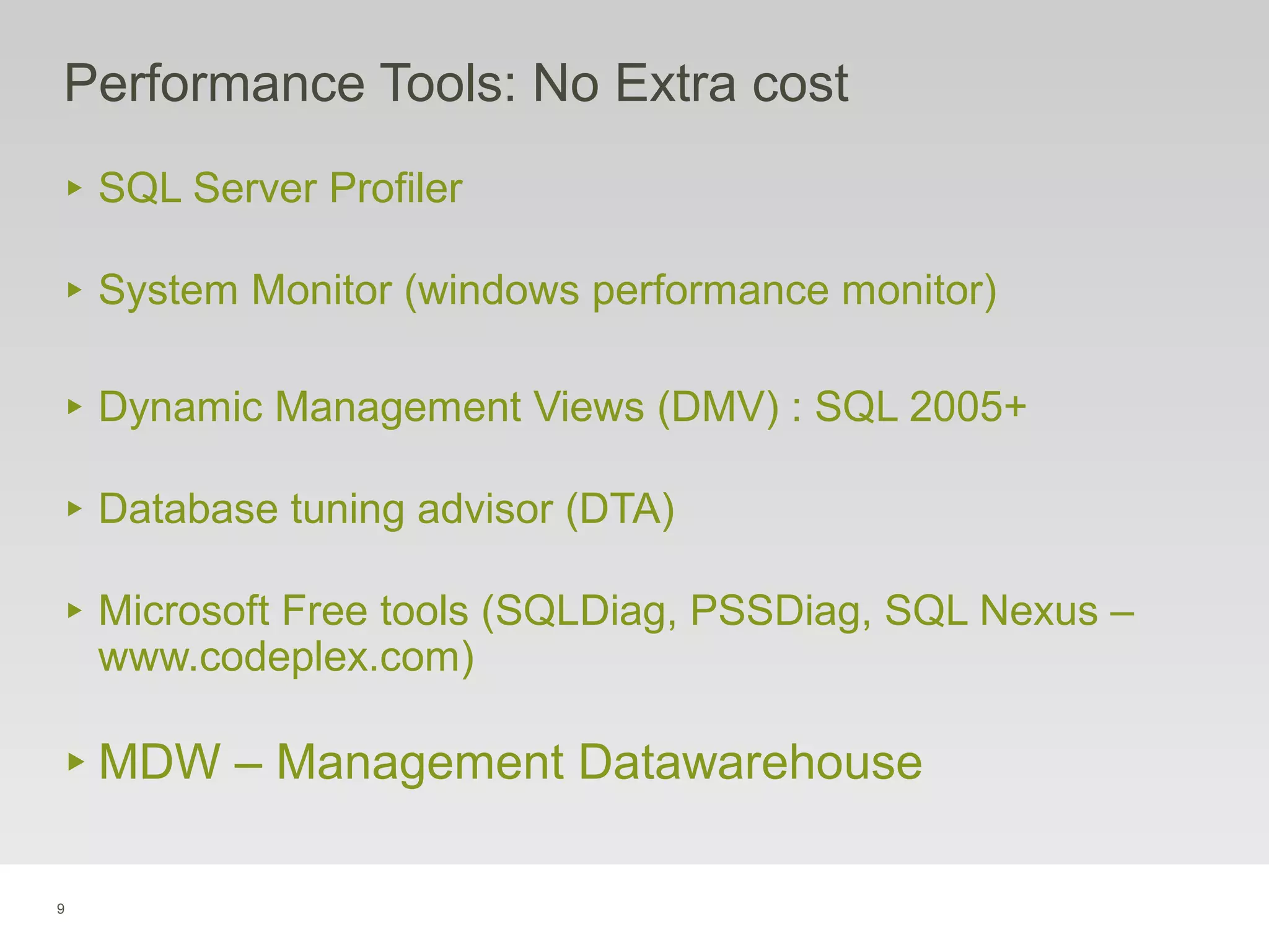 9
Performance Tools: No Extra cost
‣ SQL Server Profiler
‣ System Monitor (windows performance monitor)
‣ Dynamic Management Views (DMV) : SQL 2005+
‣ Database tuning advisor (DTA)
‣ Microsoft Free tools (SQLDiag, PSSDiag, SQL Nexus –
www.codeplex.com)
‣ MDW – Management Datawarehouse
 