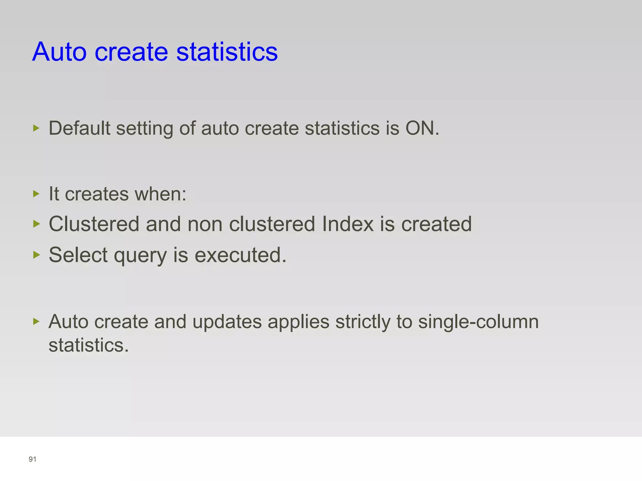 91
Auto create statistics
‣ Default setting of auto create statistics is ON.
‣ It creates when:
‣ Clustered and non clustered Index is created
‣ Select query is executed.
‣ Auto create and updates applies strictly to single-column
statistics.
 