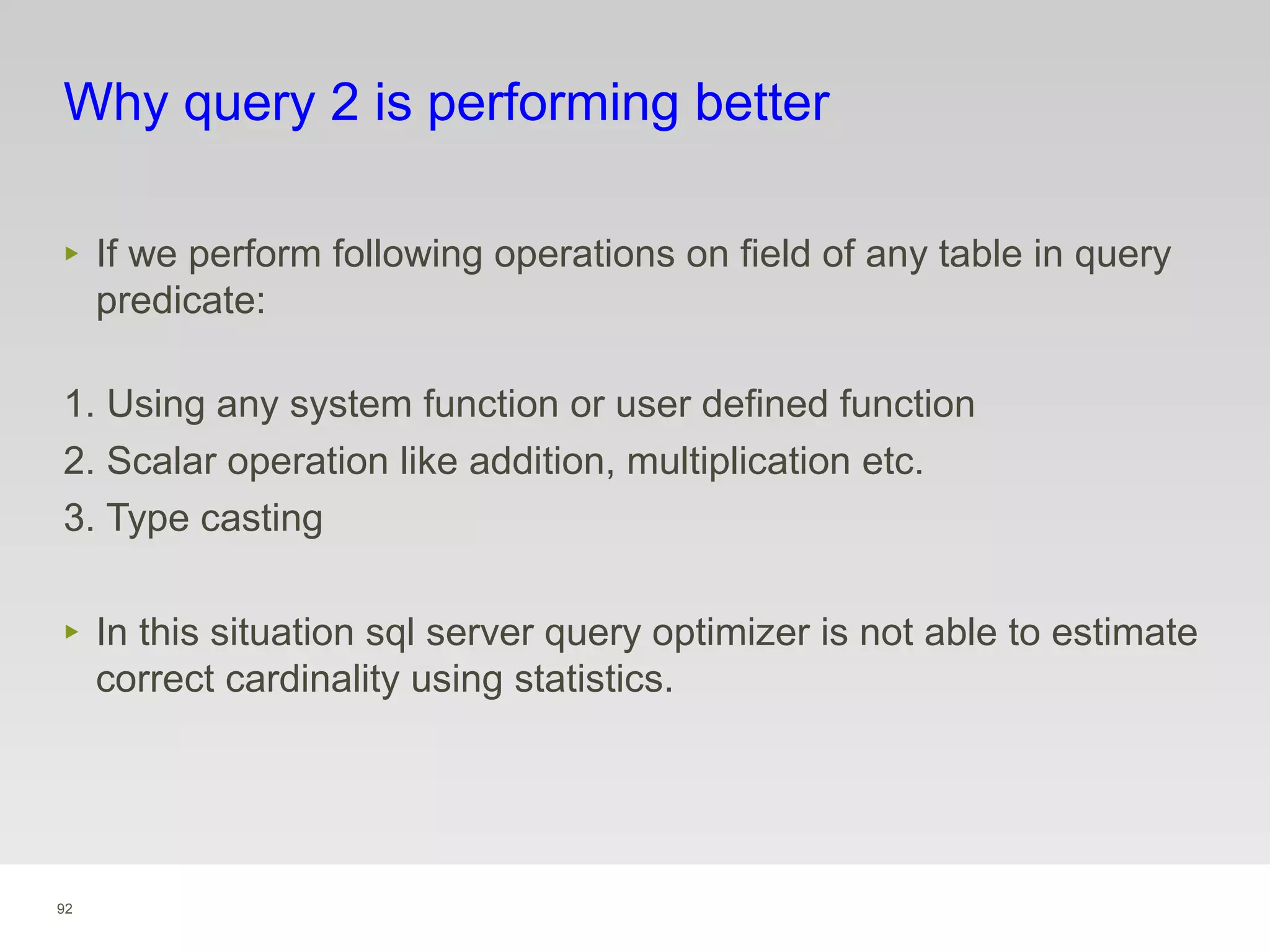 92
Why query 2 is performing better
‣ If we perform following operations on field of any table in query
predicate:
1. Using any system function or user defined function
2. Scalar operation like addition, multiplication etc.
3. Type casting
‣ In this situation sql server query optimizer is not able to estimate
correct cardinality using statistics.
 