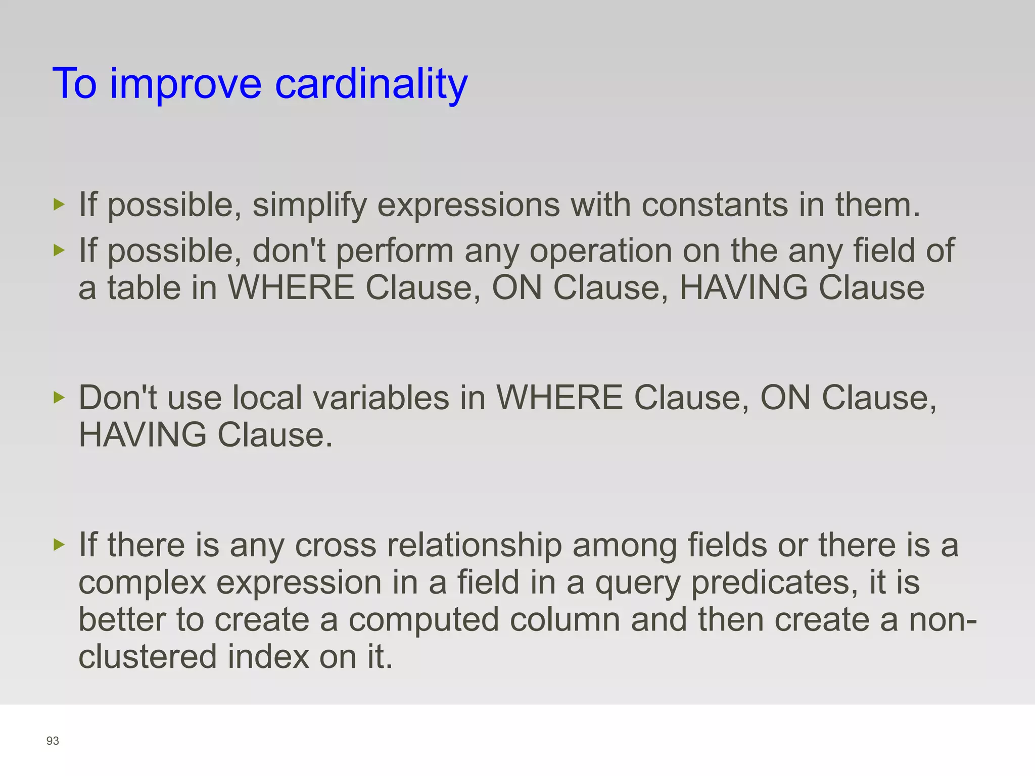 93
To improve cardinality
‣ If possible, simplify expressions with constants in them.
‣ If possible, don't perform any operation on the any field of
a table in WHERE Clause, ON Clause, HAVING Clause
‣ Don't use local variables in WHERE Clause, ON Clause,
HAVING Clause.
‣ If there is any cross relationship among fields or there is a
complex expression in a field in a query predicates, it is
better to create a computed column and then create a non-
clustered index on it.
 