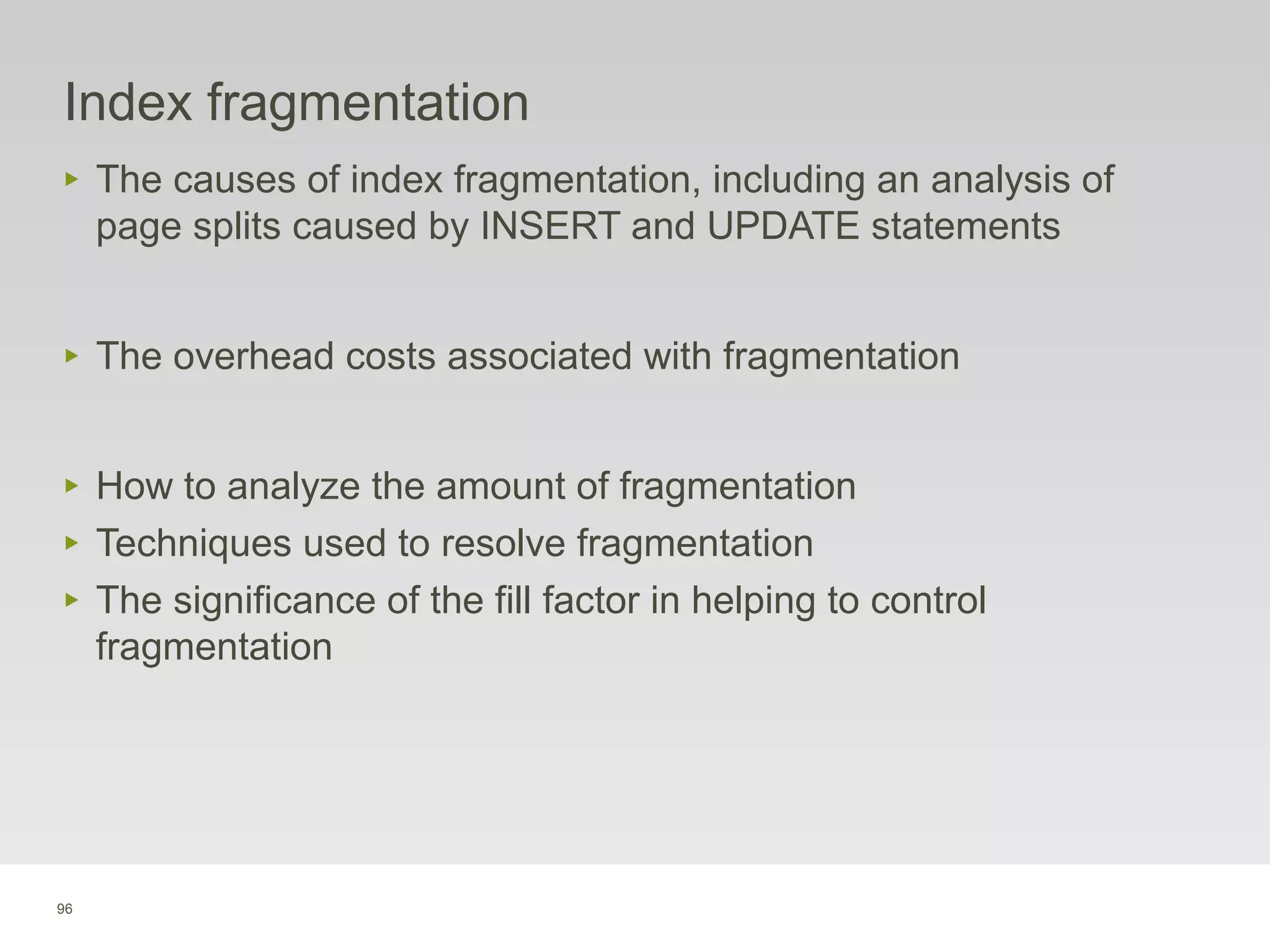 96
Index fragmentation
‣ The causes of index fragmentation, including an analysis of
page splits caused by INSERT and UPDATE statements
‣ The overhead costs associated with fragmentation
‣ How to analyze the amount of fragmentation
‣ Techniques used to resolve fragmentation
‣ The significance of the fill factor in helping to control
fragmentation
 