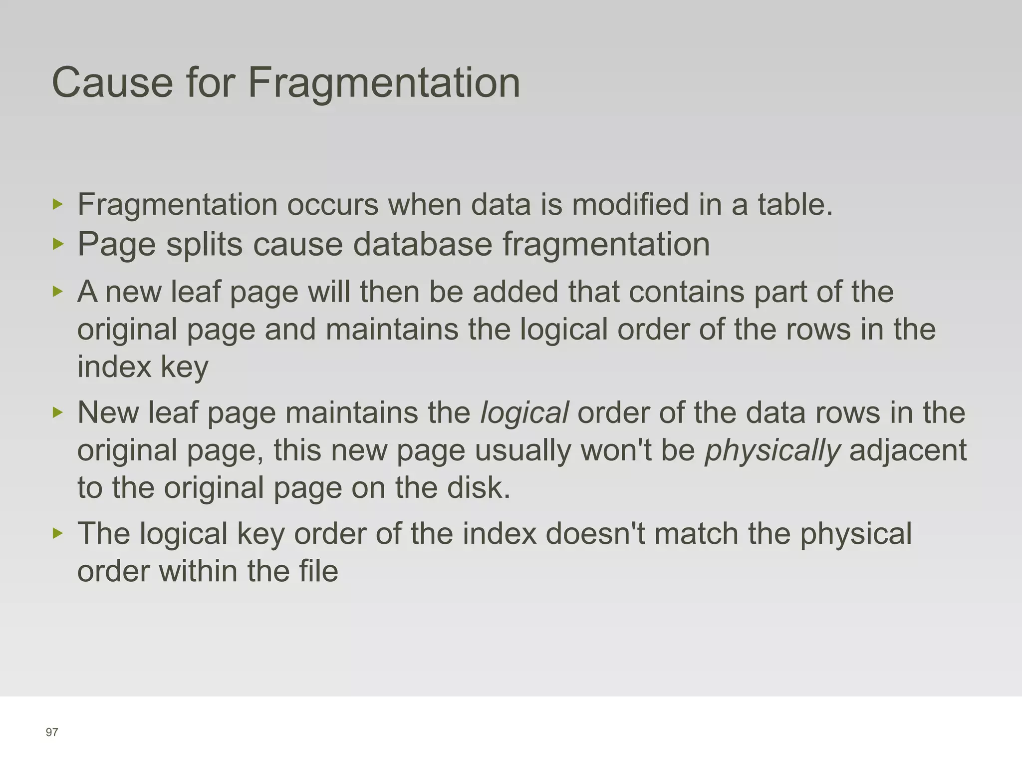 97
Cause for Fragmentation
‣ Fragmentation occurs when data is modified in a table.
‣ Page splits cause database fragmentation
‣ A new leaf page will then be added that contains part of the
original page and maintains the logical order of the rows in the
index key
‣ New leaf page maintains the logical order of the data rows in the
original page, this new page usually won't be physically adjacent
to the original page on the disk.
‣ The logical key order of the index doesn't match the physical
order within the file
 