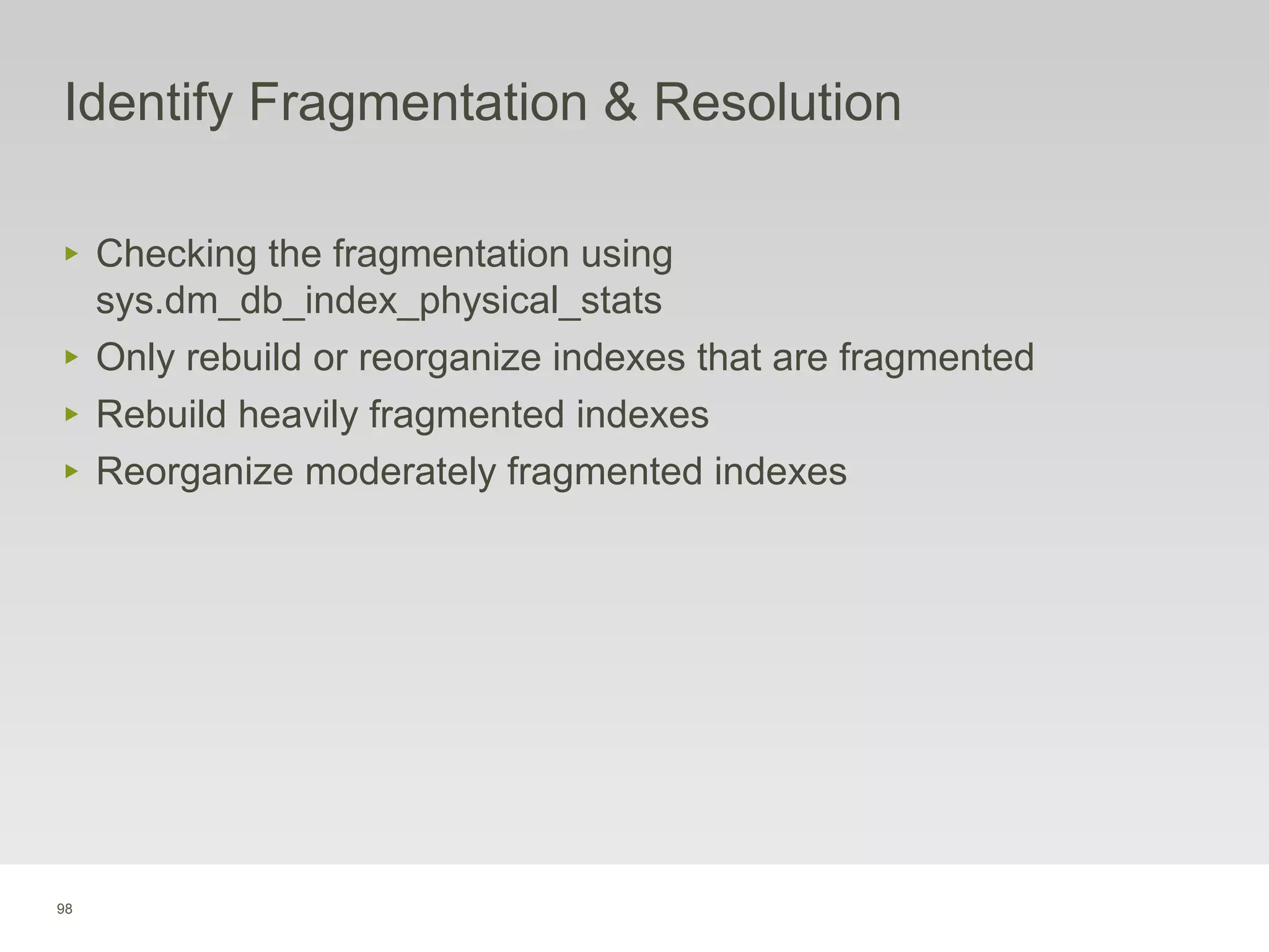 98
Identify Fragmentation & Resolution
‣ Checking the fragmentation using
sys.dm_db_index_physical_stats
‣ Only rebuild or reorganize indexes that are fragmented
‣ Rebuild heavily fragmented indexes
‣ Reorganize moderately fragmented indexes
 