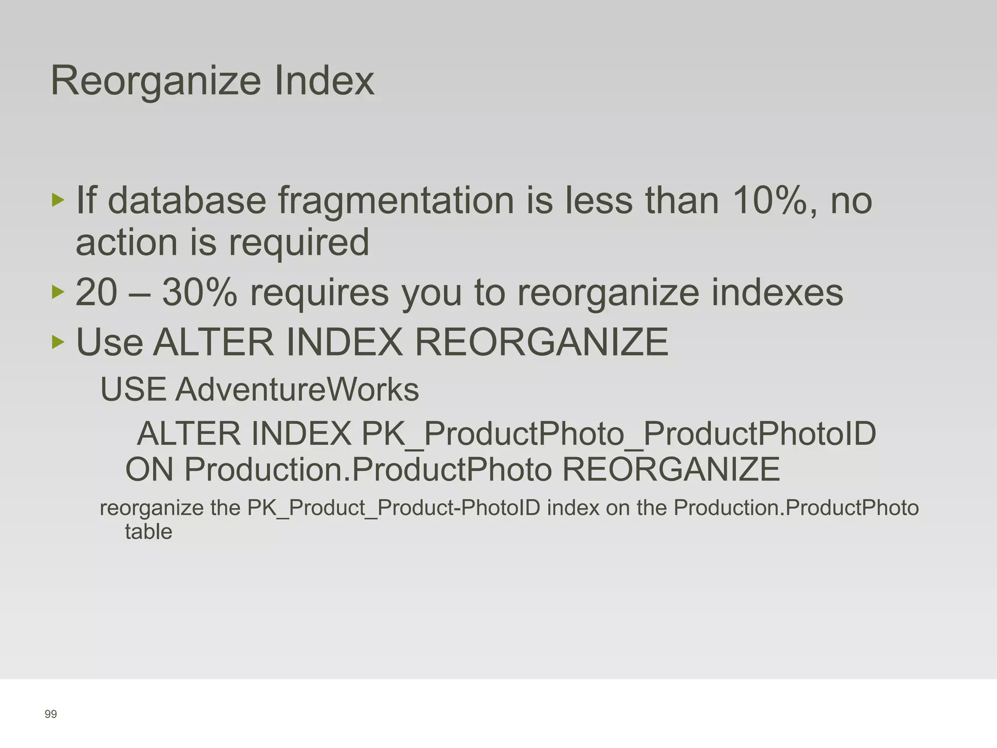 99
Reorganize Index
‣ If database fragmentation is less than 10%, no
action is required
‣ 20 – 30% requires you to reorganize indexes
‣ Use ALTER INDEX REORGANIZE
USE AdventureWorks
ALTER INDEX PK_ProductPhoto_ProductPhotoID
ON Production.ProductPhoto REORGANIZE
reorganize the PK_Product_Product-PhotoID index on the Production.ProductPhoto
table
 
