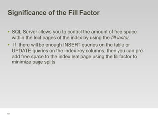 101
Significance of the Fill Factor
‣ SQL Server allows you to control the amount of free space
within the leaf pages of the index by using the fill factor
‣ If there will be enough INSERT queries on the table or
UPDATE queries on the index key columns, then you can pre-
add free space to the index leaf page using the fill factor to
minimize page splits
 