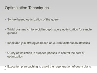 105
Optimization Techniques
‣ Syntax-based optimization of the query
‣ Trivial plan match to avoid in-depth query optimization for simple
queries
‣ Index and join strategies based on current distribution statistics
‣ Query optimization in stepped phases to control the cost of
optimization
‣ Execution plan caching to avoid the regeneration of query plans
 