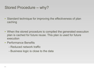 111
Stored Procedure – why?
‣ Standard technique for improving the effectiveness of plan
caching
‣ When the stored procedure is compiled the generated execution
plan is cached for future reuse. This plan is used for future
execution
‣ Performance Benefits
- Reduced network traffic
- Business logic is close to the data
 