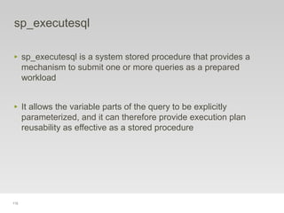 112
sp_executesql
‣ sp_executesql is a system stored procedure that provides a
mechanism to submit one or more queries as a prepared
workload
‣ It allows the variable parts of the query to be explicitly
parameterized, and it can therefore provide execution plan
reusability as effective as a stored procedure
 