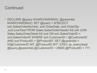 113
Continued
‣ DECLARE @query NVARCHAR(MAX), @paramlist
NVARCHAR(MAX); SET @query = N'SELECT
soh.SalesOrderNumber ,soh.OrderDate ,sod.OrderQty
,sod.LineTotal FROM Sales.SalesOrderHeader AS soh JOIN
Sales.SalesOrderDetail AS sod ON soh.SalesOrderID =
sod.SalesOrderID WHERE soh.CustomerID = @CustomerID
AND sod.ProductID = @ProductID'; SET @paramlist =
N'@CustomerID INT, @ProductID INT'; EXEC sp_executesql
@query,@paramlist,@CustomerID = 29690,@ProductID = 711;
 