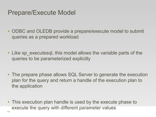 114
Prepare/Execute Model
‣ ODBC and OLEDB provide a prepare/execute model to submit
queries as a prepared workload
‣ Like sp_executesql, this model allows the variable parts of the
queries to be parameterized explicitly
‣ The prepare phase allows SQL Server to generate the execution
plan for the query and return a handle of the execution plan to
the application
‣ This execution plan handle is used by the execute phase to
execute the query with different parameter values
 