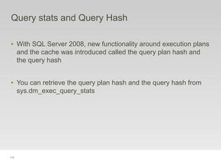 115
Query stats and Query Hash
‣ With SQL Server 2008, new functionality around execution plans
and the cache was introduced called the query plan hash and
the query hash
‣ You can retrieve the query plan hash and the query hash from
sys.dm_exec_query_stats
 