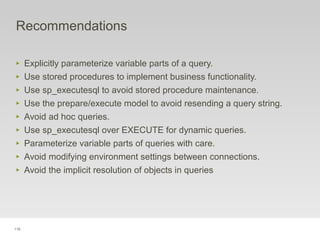 116
Recommendations
‣ Explicitly parameterize variable parts of a query.
‣ Use stored procedures to implement business functionality.
‣ Use sp_executesql to avoid stored procedure maintenance.
‣ Use the prepare/execute model to avoid resending a query string.
‣ Avoid ad hoc queries.
‣ Use sp_executesql over EXECUTE for dynamic queries.
‣ Parameterize variable parts of queries with care.
‣ Avoid modifying environment settings between connections.
‣ Avoid the implicit resolution of objects in queries
 