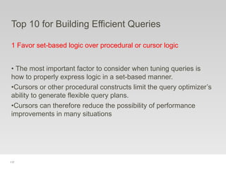 117
Top 10 for Building Efficient Queries
1 Favor set-based logic over procedural or cursor logic
• The most important factor to consider when tuning queries is
how to properly express logic in a set-based manner.
•Cursors or other procedural constructs limit the query optimizer’s
ability to generate flexible query plans.
•Cursors can therefore reduce the possibility of performance
improvements in many situations
 