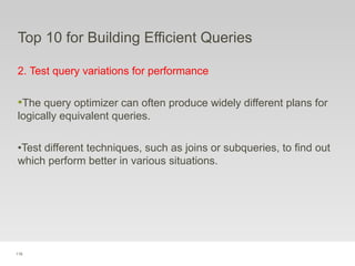 118
Top 10 for Building Efficient Queries
2. Test query variations for performance
•The query optimizer can often produce widely different plans for
logically equivalent queries.
•Test different techniques, such as joins or subqueries, to find out
which perform better in various situations.
 