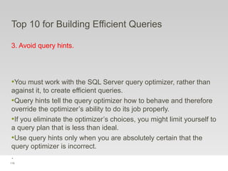 119
Top 10 for Building Efficient Queries
3. Avoid query hints.
•You must work with the SQL Server query optimizer, rather than
against it, to create efficient queries.
•Query hints tell the query optimizer how to behave and therefore
override the optimizer’s ability to do its job properly.
•If you eliminate the optimizer’s choices, you might limit yourself to
a query plan that is less than ideal.
•Use query hints only when you are absolutely certain that the
query optimizer is incorrect.
.
 