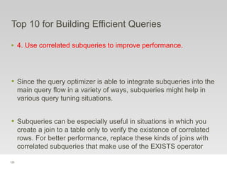 120
Top 10 for Building Efficient Queries
‣ 4. Use correlated subqueries to improve performance.
• Since the query optimizer is able to integrate subqueries into the
main query flow in a variety of ways, subqueries might help in
various query tuning situations.
• Subqueries can be especially useful in situations in which you
create a join to a table only to verify the existence of correlated
rows. For better performance, replace these kinds of joins with
correlated subqueries that make use of the EXISTS operator
 