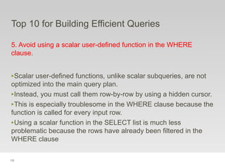 122
Top 10 for Building Efficient Queries
5. Avoid using a scalar user-defined function in the WHERE
clause.
‣Scalar user-defined functions, unlike scalar subqueries, are not
optimized into the main query plan.
‣Instead, you must call them row-by-row by using a hidden cursor.
‣This is especially troublesome in the WHERE clause because the
function is called for every input row.
‣Using a scalar function in the SELECT list is much less
problematic because the rows have already been filtered in the
WHERE clause
 