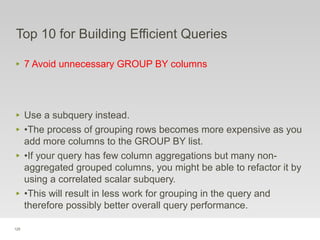 125
Top 10 for Building Efficient Queries
‣ 7 Avoid unnecessary GROUP BY columns
‣ Use a subquery instead.
‣ •The process of grouping rows becomes more expensive as you
add more columns to the GROUP BY list.
‣ •If your query has few column aggregations but many non-
aggregated grouped columns, you might be able to refactor it by
using a correlated scalar subquery.
‣ •This will result in less work for grouping in the query and
therefore possibly better overall query performance.
 