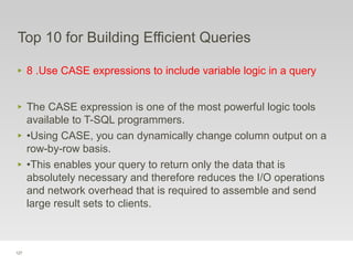 127
Top 10 for Building Efficient Queries
‣ 8 .Use CASE expressions to include variable logic in a query
‣ The CASE expression is one of the most powerful logic tools
available to T-SQL programmers.
‣ •Using CASE, you can dynamically change column output on a
row-by-row basis.
‣ •This enables your query to return only the data that is
absolutely necessary and therefore reduces the I/O operations
and network overhead that is required to assemble and send
large result sets to clients.
 