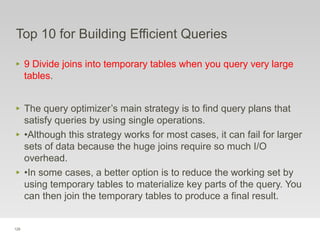 128
Top 10 for Building Efficient Queries
‣ 9 Divide joins into temporary tables when you query very large
tables.
‣ The query optimizer’s main strategy is to find query plans that
satisfy queries by using single operations.
‣ •Although this strategy works for most cases, it can fail for larger
sets of data because the huge joins require so much I/O
overhead.
‣ •In some cases, a better option is to reduce the working set by
using temporary tables to materialize key parts of the query. You
can then join the temporary tables to produce a final result.
 