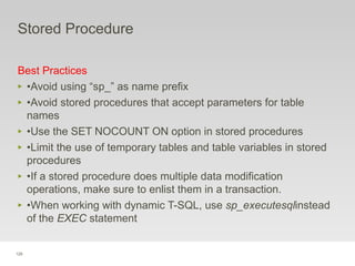 129
Stored Procedure
Best Practices
‣ •Avoid using “sp_” as name prefix
‣ •Avoid stored procedures that accept parameters for table
names
‣ •Use the SET NOCOUNT ON option in stored procedures
‣ •Limit the use of temporary tables and table variables in stored
procedures
‣ •If a stored procedure does multiple data modification
operations, make sure to enlist them in a transaction.
‣ •When working with dynamic T-SQL, use sp_executesqlinstead
of the EXEC statement
 