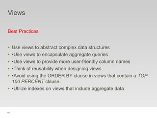 130
Views
Best Practices
‣ Use views to abstract complex data structures
‣ •Use views to encapsulate aggregate queries
‣ •Use views to provide more user-friendly column names
‣ •Think of reusability when designing views
‣ •Avoid using the ORDER BY clause in views that contain a TOP
100 PERCENT clause.
‣ •Utilize indexes on views that include aggregate data
 